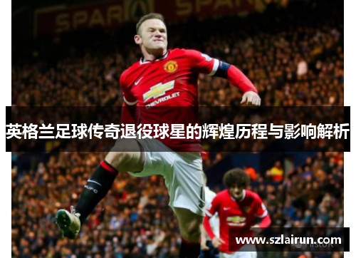 英格兰足球传奇退役球星的辉煌历程与影响解析