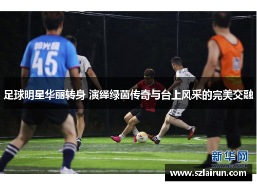 足球明星华丽转身 演绎绿茵传奇与台上风采的完美交融