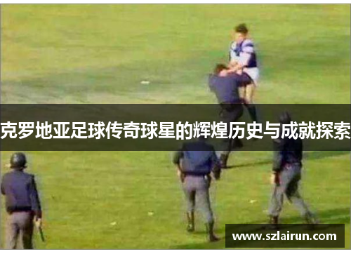 克罗地亚足球传奇球星的辉煌历史与成就探索