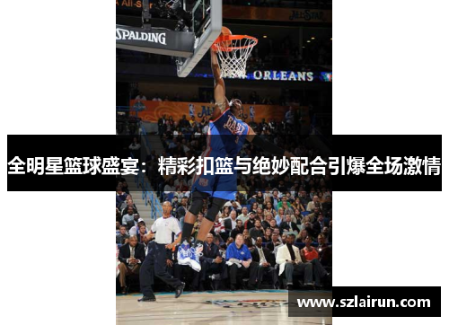 全明星篮球盛宴：精彩扣篮与绝妙配合引爆全场激情