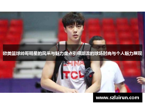欧美篮球帅哥明星的风采与魅力盘点引领潮流的球场时尚与个人魅力展现