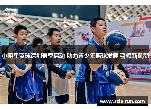 小明星篮球深圳赛季启动 助力青少年篮球发展 引领新风潮