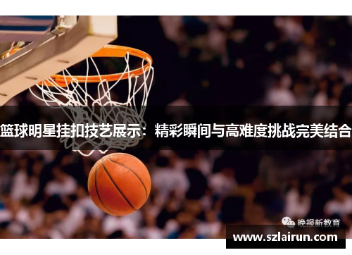 篮球明星挂扣技艺展示：精彩瞬间与高难度挑战完美结合